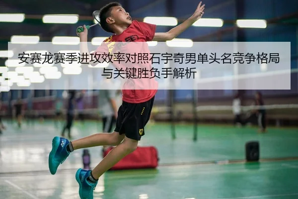 安赛龙赛季进攻效率对照石宇奇男单头名竞争格局与关键胜负手解析