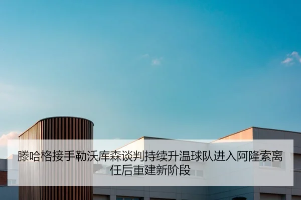 滕哈格接手勒沃库森谈判持续升温球队进入阿隆索离任后重建新阶段